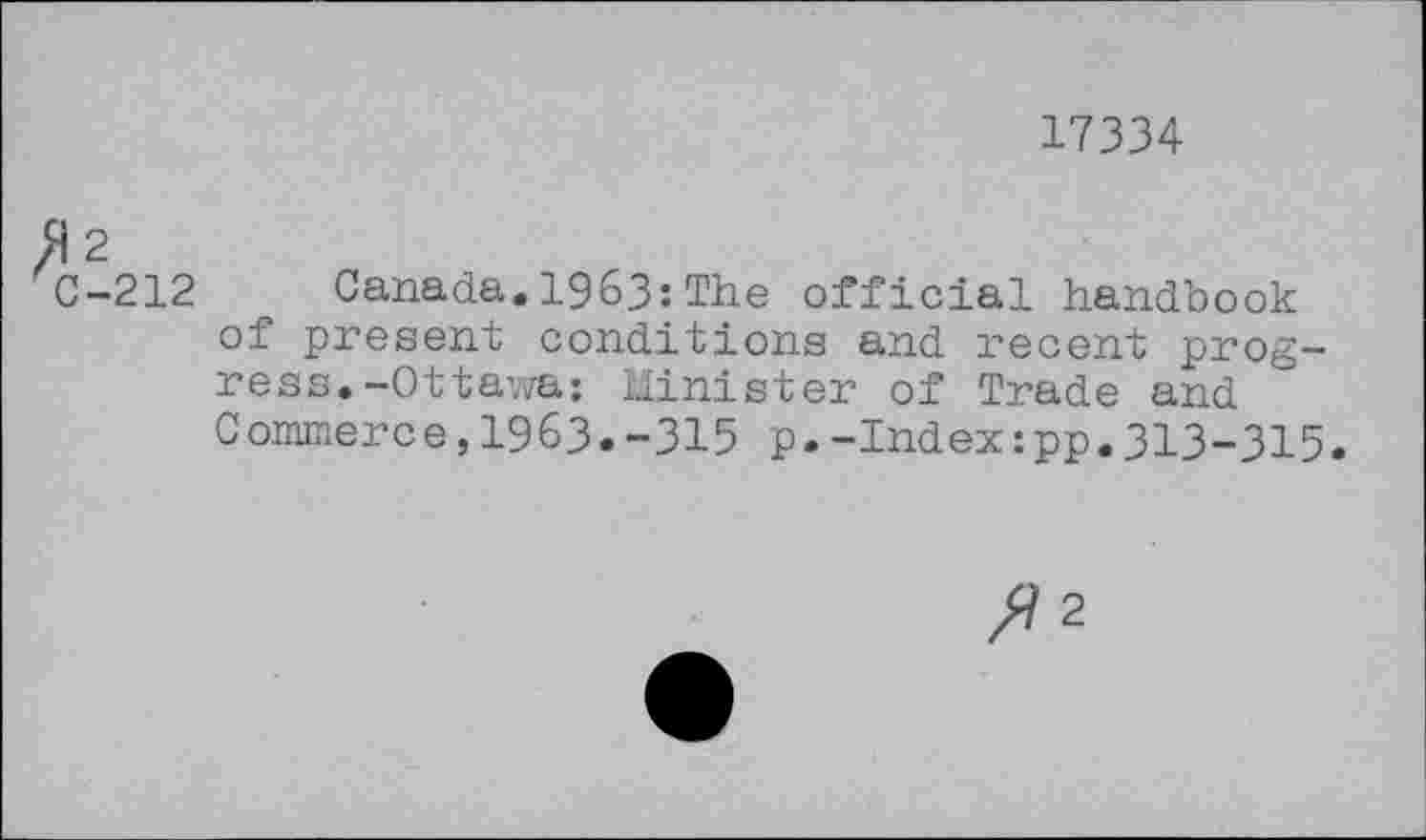 ﻿17334
«2
C-212 _ Canada.1963:The official handbook of present conditions and recent progress. -Ottawa; Minister of Trade and Commerce,1963.-315 p.-Index:pp.313-315.
